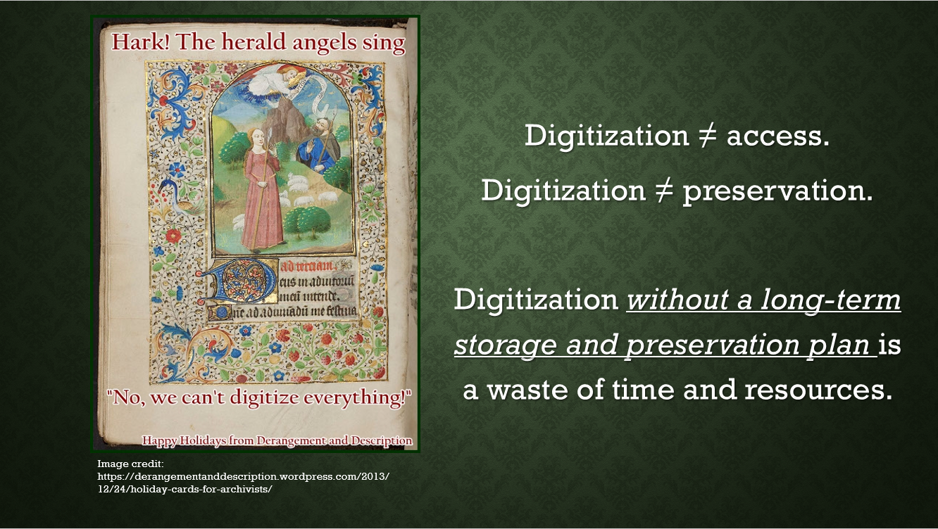 Image of second power point slide. Text on slide reads: Digitization does not equal access. Digitization does not equal preservation. Digitization without a long term storage and preservation plan is a waste of time and resources. One left side of slide there is an image of a page from a Book of Hours with shepherds gazing up at an angel. There is text overlaying the picture that says Hark! The herald angels sing, no, we can't digitize everything! Happy Holidays from Derangement and Description.